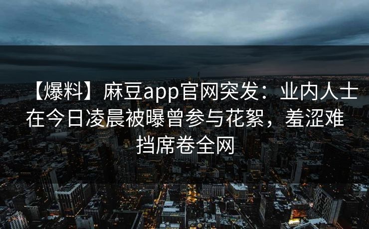 【爆料】麻豆app官网突发:业内人士在今日凌晨被曝曾参与花絮,羞涩难挡席卷全网 【爆料】麻豆app官网突发:业内人士在今日凌晨被曝曾参与花絮,羞涩难挡席卷全网