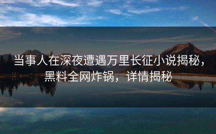 当事人在深夜遭遇万里长征小说揭秘,黑料全网炸锅,详情揭秘 当事人在深夜遭遇万里长征小说揭秘,黑料全网炸锅,详情揭秘