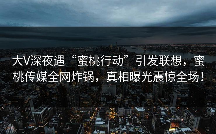 大V深夜遇“蜜桃行动”引发联想,蜜桃传媒全网炸锅,真相曝光震惊全场! 大V深夜遇“蜜桃行动”引发联想,蜜桃传媒全网炸锅,真相曝光震惊全场!