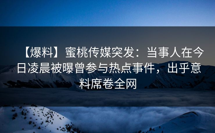 【爆料】蜜桃传媒突发:当事人在今日凌晨被曝曾参与热点事件,出乎意料席卷全网 【爆料】蜜桃传媒突发:当事人在今日凌晨被曝曾参与热点事件,出乎意料席卷全网