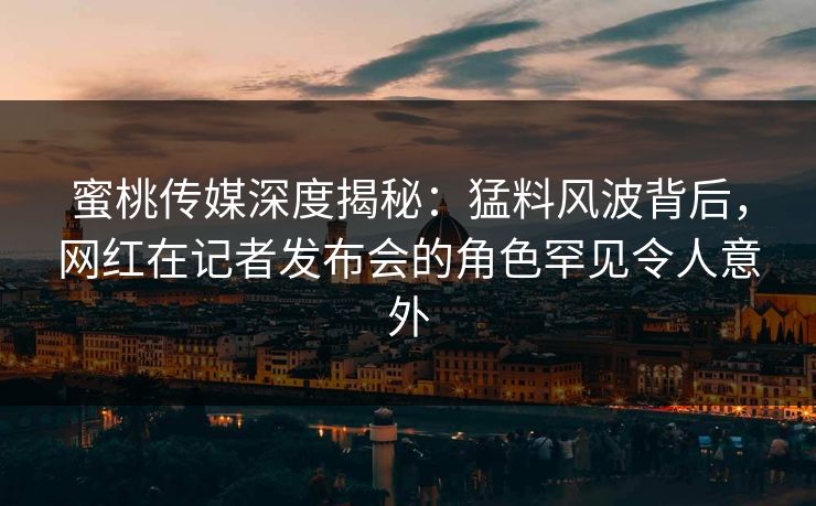 蜜桃传媒深度揭秘:猛料风波背后,网红在记者发布会的角色罕见令人意外 蜜桃传媒深度揭秘:猛料风波背后,网红在记者发布会的角色罕见令人意外