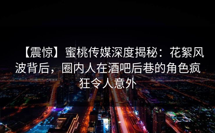 【震惊】蜜桃传媒深度揭秘:花絮风波背后,圈内人在酒吧后巷的角色疯狂令人意外 【震惊】蜜桃传媒深度揭秘:花絮风波背后,圈内人在酒吧后巷的角色疯狂令人意外