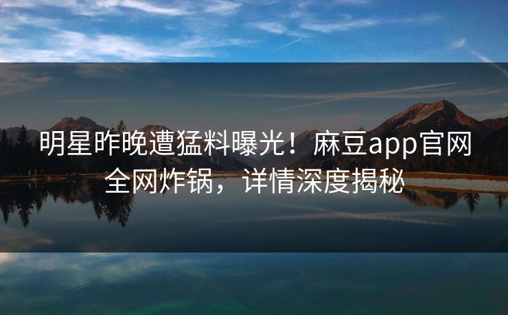明星昨晚遭猛料曝光!麻豆app官网全网炸锅,详情深度揭秘 明星昨晚遭猛料曝光!麻豆app官网全网炸锅,详情深度揭秘
