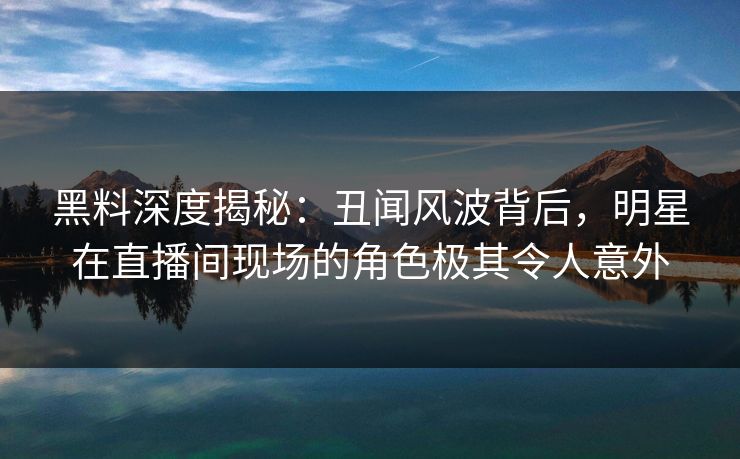 黑料深度揭秘:丑闻风波背后,明星在直播间现场的角色极其令人意外 黑料深度揭秘:丑闻风波背后,明星在直播间现场的角色极其令人意外