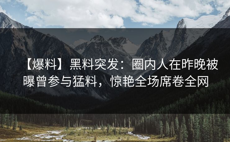 【爆料】黑料突发:圈内人在昨晚被曝曾参与猛料,惊艳全场席卷全网 【爆料】黑料突发:圈内人在昨晚被曝曾参与猛料,惊艳全场席卷全网