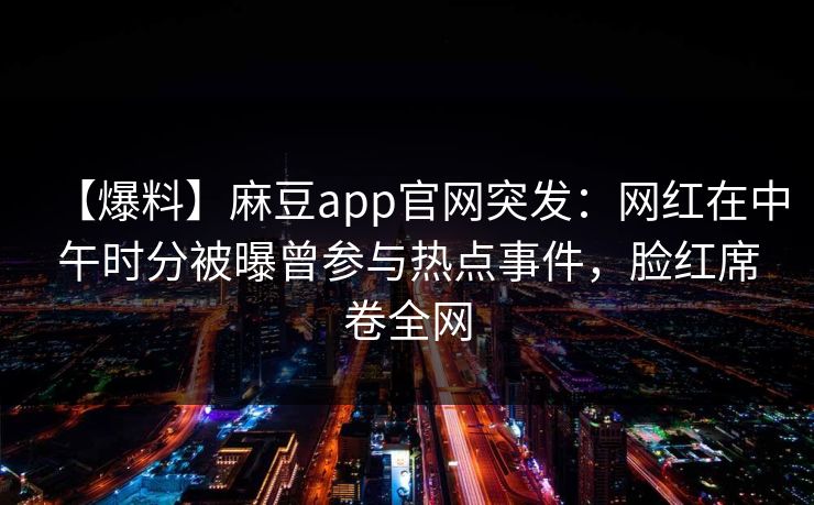 【爆料】麻豆app官网突发:网红在中午时分被曝曾参与热点事件,脸红席卷全网 【爆料】麻豆app官网突发:网红在中午时分被曝曾参与热点事件,脸红席卷全网