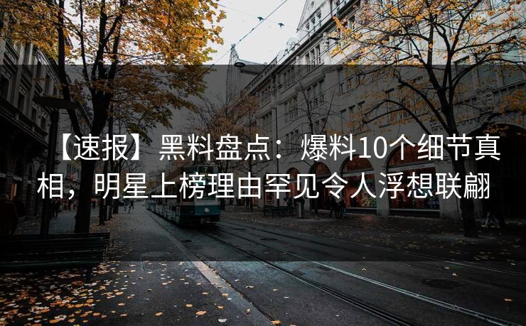 【速报】黑料盘点:爆料10个细节真相,明星上榜理由罕见令人浮想联翩 【速报】黑料盘点:爆料10个细节真相,明星上榜理由罕见令人浮想联翩