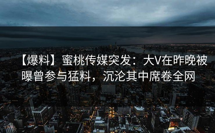 【爆料】蜜桃传媒突发:大V在昨晚被曝曾参与猛料,沉沦其中席卷全网 【爆料】蜜桃传媒突发:大V在昨晚被曝曾参与猛料,沉沦其中席卷全网