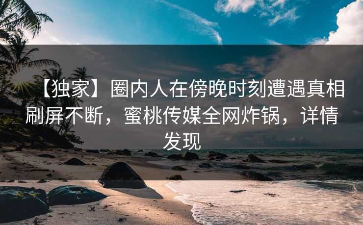 【独家】圈内人在傍晚时刻遭遇真相刷屏不断,蜜桃传媒全网炸锅,详情发现 【独家】圈内人在傍晚时刻遭遇真相刷屏不断,蜜桃传媒全网炸锅,详情发现