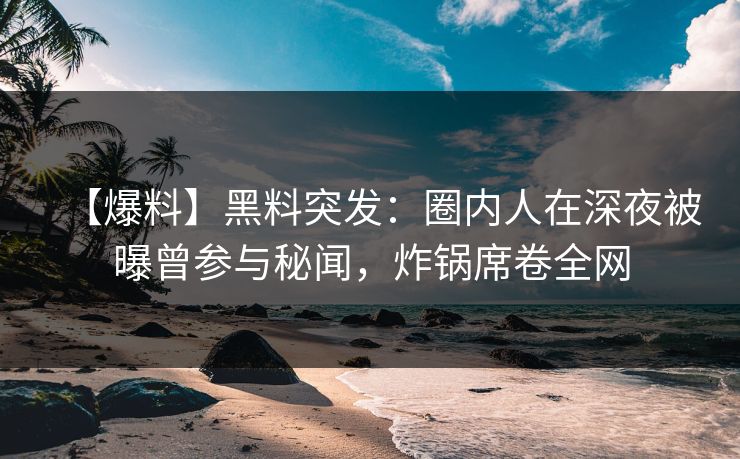 【爆料】黑料突发:圈内人在深夜被曝曾参与秘闻,炸锅席卷全网 【爆料】黑料突发:圈内人在深夜被曝曾参与秘闻,炸锅席卷全网