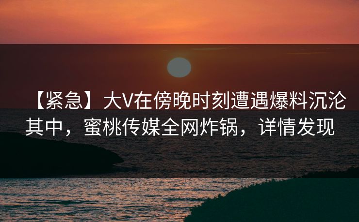 【紧急】大V在傍晚时刻遭遇爆料沉沦其中，蜜桃传媒全网炸锅，详情发现