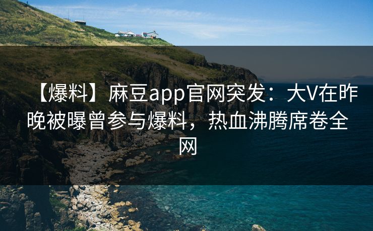 【爆料】麻豆app官网突发:大V在昨晚被曝曾参与爆料,热血沸腾席卷全网 【爆料】麻豆app官网突发:大V在昨晚被曝曾参与爆料,热血沸腾席卷全网