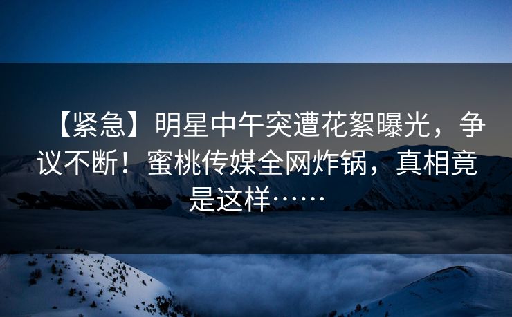 【紧急】明星中午突遭花絮曝光,争议不断!蜜桃传媒全网炸锅,真相竟是这样…… 【紧急】明星中午突遭花絮曝光,争议不断!蜜桃传媒全网炸锅,真相竟是这样……