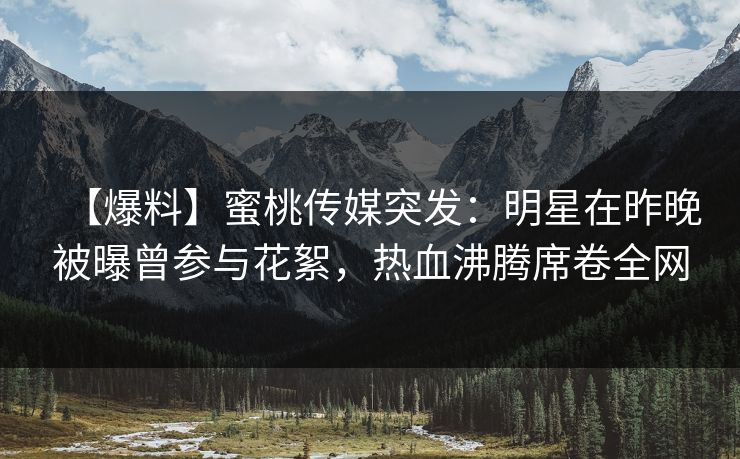 【爆料】蜜桃传媒突发:明星在昨晚被曝曾参与花絮,热血沸腾席卷全网 【爆料】蜜桃传媒突发:明星在昨晚被曝曾参与花絮,热血沸腾席卷全网