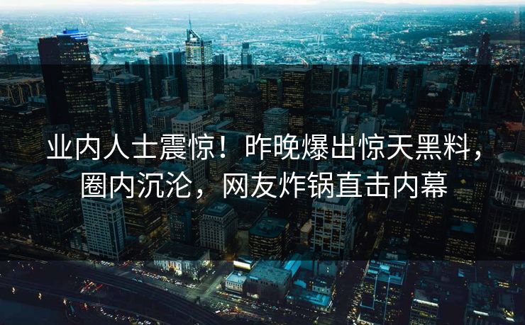 业内人士震惊!昨晚爆出惊天黑料,圈内沉沦,网友炸锅直击内幕 业内人士震惊!昨晚爆出惊天黑料,圈内沉沦,网友炸锅直击内幕