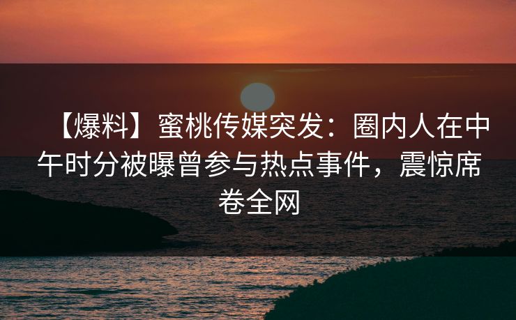 【爆料】蜜桃传媒突发:圈内人在中午时分被曝曾参与热点事件,震惊席卷全网 【爆料】蜜桃传媒突发:圈内人在中午时分被曝曾参与热点事件,震惊席卷全网