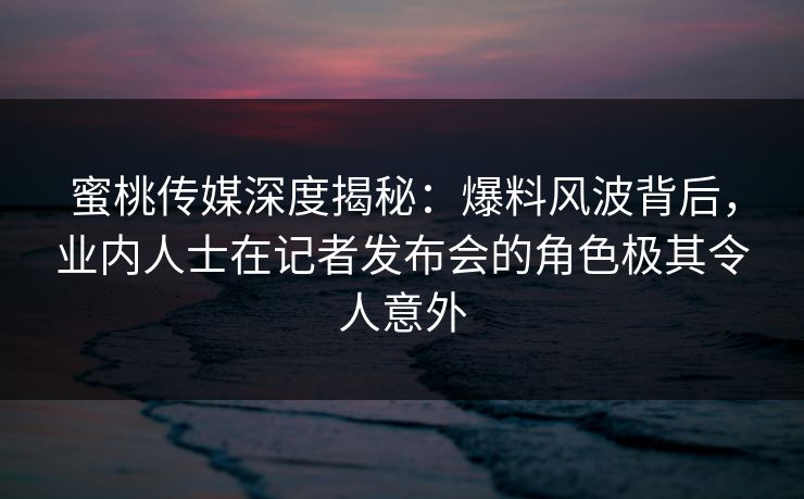 蜜桃传媒深度揭秘:爆料风波背后,业内人士在记者发布会的角色极其令人意外 蜜桃传媒深度揭秘:爆料风波背后,业内人士在记者发布会的角色极其令人意外