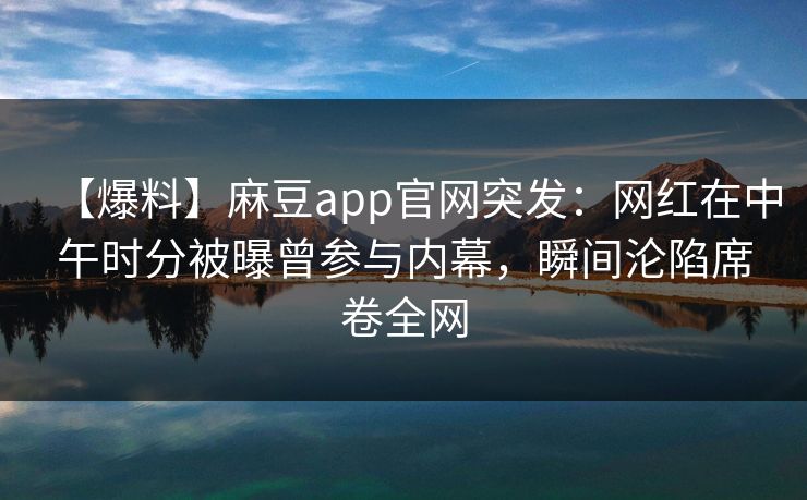 【爆料】麻豆app官网突发:网红在中午时分被曝曾参与内幕,瞬间沦陷席卷全网 【爆料】麻豆app官网突发:网红在中午时分被曝曾参与内幕,瞬间沦陷席卷全网