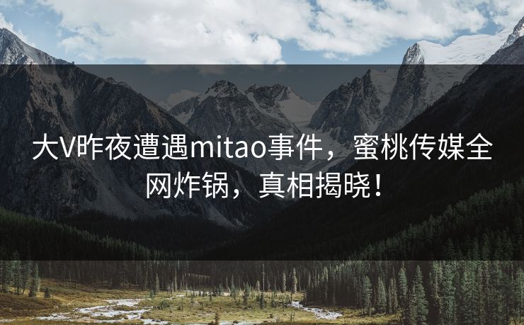 大V昨夜遭遇mitao事件,蜜桃传媒全网炸锅,真相揭晓! 大V昨夜遭遇mitao事件,蜜桃传媒全网炸锅,真相揭晓!