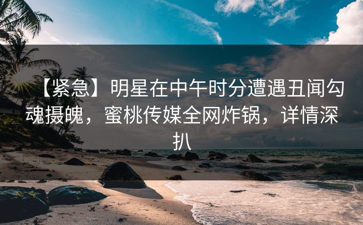 【紧急】明星在中午时分遭遇丑闻勾魂摄魄，蜜桃传媒全网炸锅，详情深扒