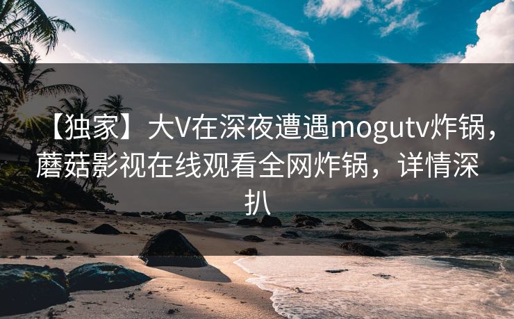 【独家】大V在深夜遭遇mogutv炸锅,蘑菇影视在线观看全网炸锅,详情深扒 【独家】大V在深夜遭遇mogutv炸锅,蘑菇影视在线观看全网炸锅,详情深扒