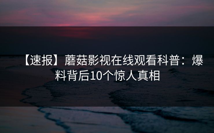 【速报】蘑菇影视在线观看科普:爆料背后10个惊人真相 【速报】蘑菇影视在线观看科普:爆料背后10个惊人真相