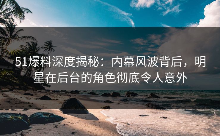 51爆料深度揭秘:内幕风波背后,明星在后台的角色彻底令人意外 51爆料深度揭秘:内幕风波背后,明星在后台的角色彻底令人意外