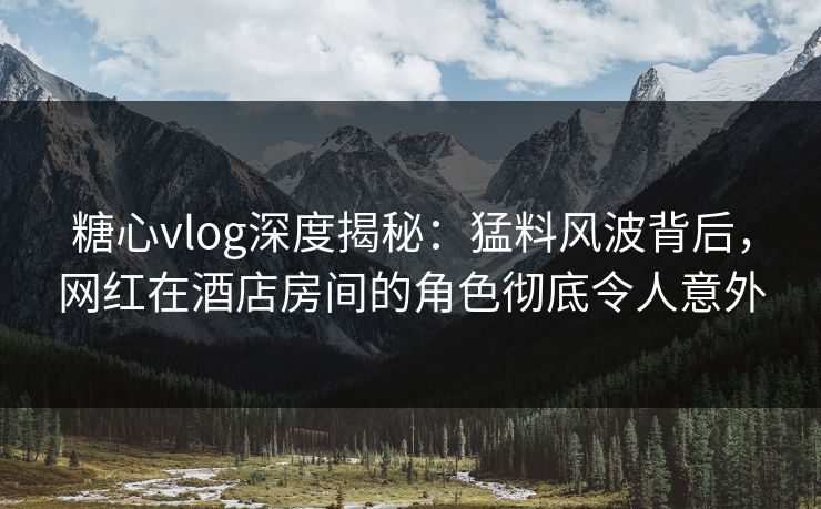 糖心vlog深度揭秘:猛料风波背后,网红在酒店房间的角色彻底令人意外 糖心vlog深度揭秘:猛料风波背后,网红在酒店房间的角色彻底令人意外