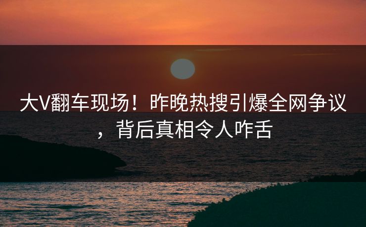 大V翻车现场!昨晚热搜引爆全网争议,背后真相令人咋舌 大V翻车现场!昨晚热搜引爆全网争议,背后真相令人咋舌