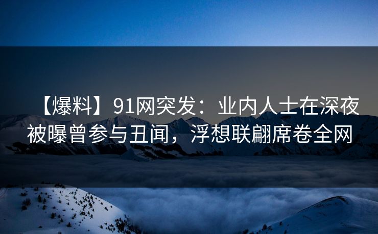 【爆料】91网突发：业内人士在深夜被曝曾参与丑闻，浮想联翩席卷全网