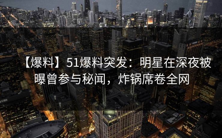 【爆料】51爆料突发:明星在深夜被曝曾参与秘闻,炸锅席卷全网 【爆料】51爆料突发:明星在深夜被曝曾参与秘闻,炸锅席卷全网