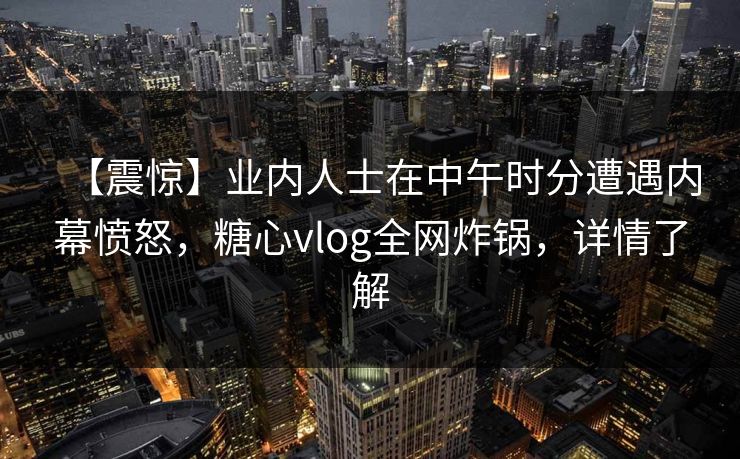 【震惊】业内人士在中午时分遭遇内幕愤怒,糖心vlog全网炸锅,详情了解 【震惊】业内人士在中午时分遭遇内幕愤怒,糖心vlog全网炸锅,详情了解