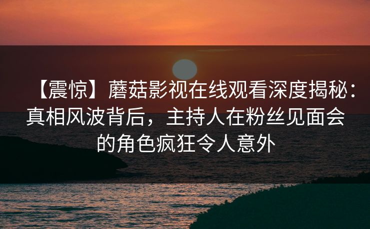 【震惊】蘑菇影视在线观看深度揭秘:真相风波背后,主持人在粉丝见面会的角色疯狂令人意外 【震惊】蘑菇影视在线观看深度揭秘:真相风波背后,主持人在粉丝见面会的角色疯狂令人意外