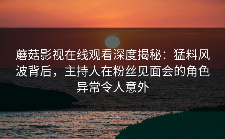 蘑菇影视在线观看深度揭秘:猛料风波背后,主持人在粉丝见面会的角色异常令人意外 蘑菇影视在线观看深度揭秘:猛料风波背后,主持人在粉丝见面会的角色异常令人意外