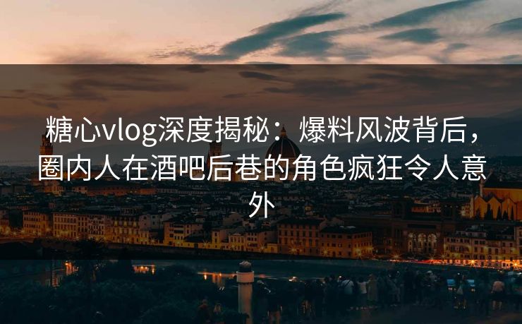 糖心vlog深度揭秘:爆料风波背后,圈内人在酒吧后巷的角色疯狂令人意外 糖心vlog深度揭秘:爆料风波背后,圈内人在酒吧后巷的角色疯狂令人意外