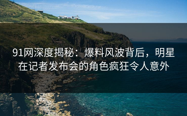 91网深度揭秘:爆料风波背后,明星在记者发布会的角色疯狂令人意外 91网深度揭秘:爆料风波背后,明星在记者发布会的角色疯狂令人意外