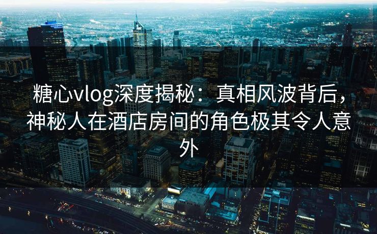 糖心vlog深度揭秘:真相风波背后,神秘人在酒店房间的角色极其令人意外 糖心vlog深度揭秘:真相风波背后,神秘人在酒店房间的角色极其令人意外
