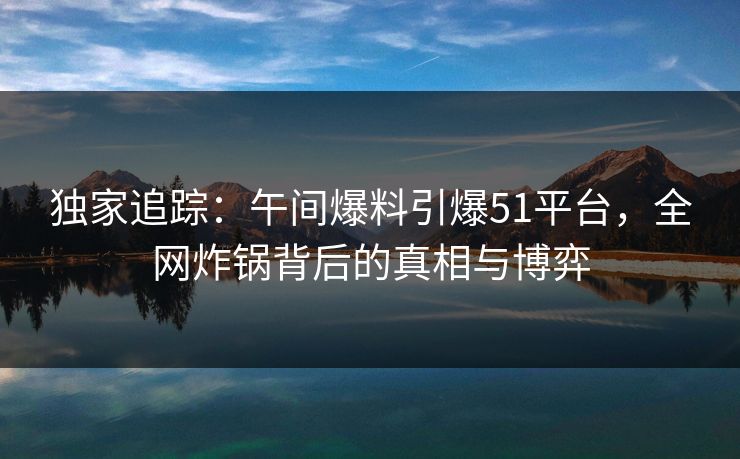 独家追踪:午间爆料引爆51平台,全网炸锅背后的真相与博弈 独家追踪:午间爆料引爆51平台,全网炸锅背后的真相与博弈