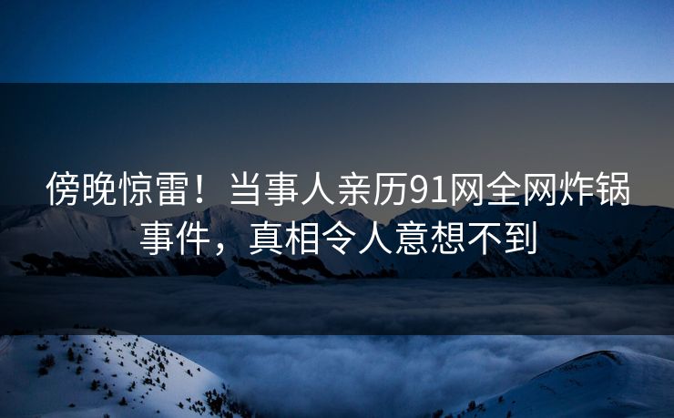 傍晚惊雷!当事人亲历91网全网炸锅事件,真相令人意想不到 傍晚惊雷!当事人亲历91网全网炸锅事件,真相令人意想不到