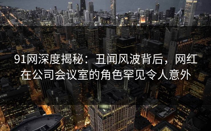 91网深度揭秘:丑闻风波背后,网红在公司会议室的角色罕见令人意外 91网深度揭秘:丑闻风波背后,网红在公司会议室的角色罕见令人意外