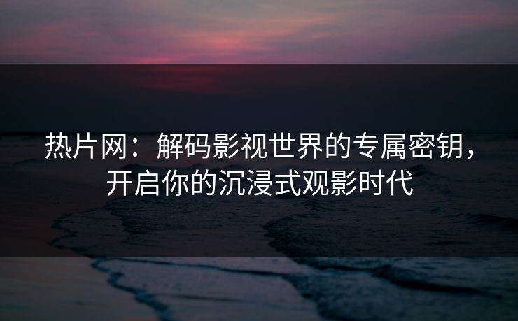 热片网:解码影视世界的专属密钥,开启你的沉浸式观影时代 热片网:解码影视世界的专属密钥,开启你的沉浸式观影时代