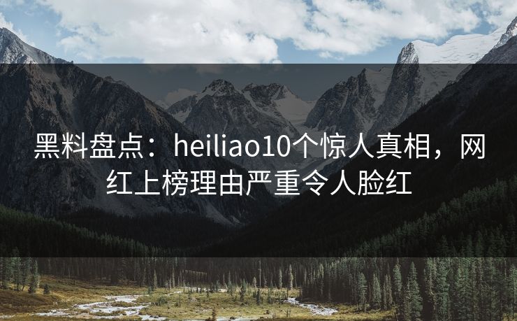 黑料盘点：heiliao10个惊人真相，网红上榜理由严重令人脸红