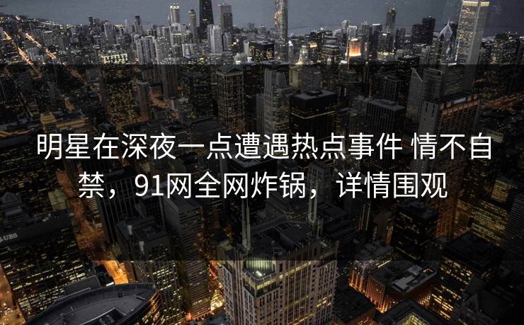 明星在深夜一点遭遇热点事件 情不自禁,91网全网炸锅,详情围观 明星在深夜一点遭遇热点事件 情不自禁,91网全网炸锅,详情围观