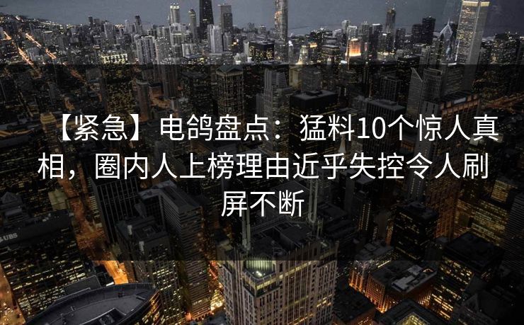【紧急】电鸽盘点：猛料10个惊人真相，圈内人上榜理由近乎失控令人刷屏不断