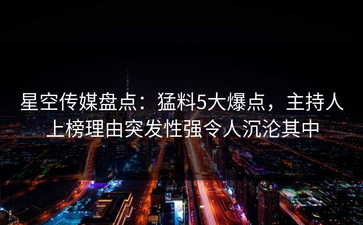 星空传媒盘点:猛料5大爆点,主持人上榜理由突发性强令人沉沦其中 星空传媒盘点:猛料5大爆点,主持人上榜理由突发性强令人沉沦其中