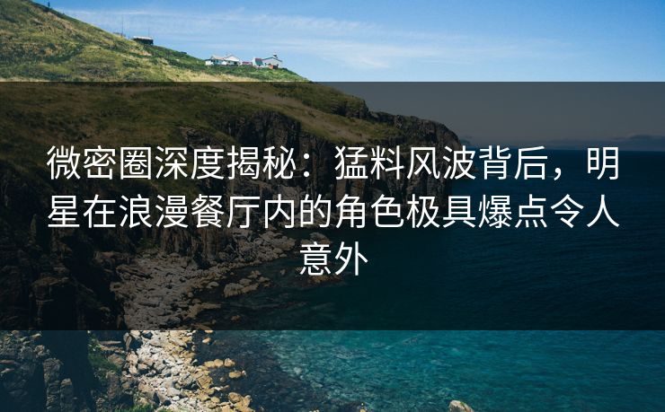 微密圈深度揭秘：猛料风波背后，明星在浪漫餐厅内的角色极具爆点令人意外