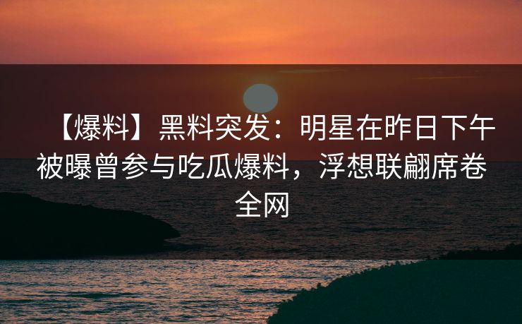 【爆料】黑料突发:明星在昨日下午被曝曾参与吃瓜爆料,浮想联翩席卷全网 【爆料】黑料突发:明星在昨日下午被曝曾参与吃瓜爆料,浮想联翩席卷全网