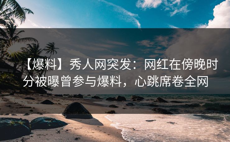 【爆料】秀人网突发：网红在傍晚时分被曝曾参与爆料，心跳席卷全网