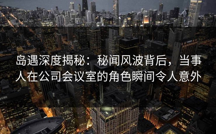 岛遇深度揭秘：秘闻风波背后，当事人在公司会议室的角色瞬间令人意外