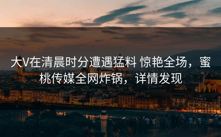 大V在清晨时分遭遇猛料 惊艳全场,蜜桃传媒全网炸锅,详情发现 大V在清晨时分遭遇猛料 惊艳全场,蜜桃传媒全网炸锅,详情发现